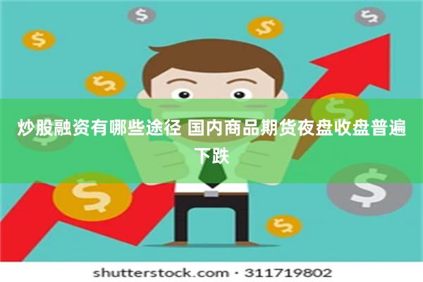 炒股融资有哪些途径 国内商品期货夜盘收盘普遍下跌