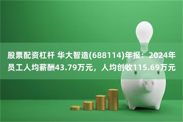 股票配资杠杆 华大智造(688114)年报：2024年员工人均薪酬43.79万元，人均创收115.69万元