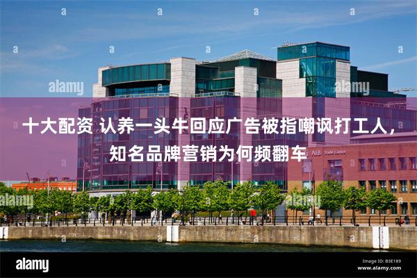 十大配资 认养一头牛回应广告被指嘲讽打工人，知名品牌营销为何频翻车