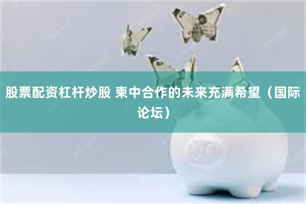 股票配资杠杆炒股 柬中合作的未来充满希望（国际论坛）