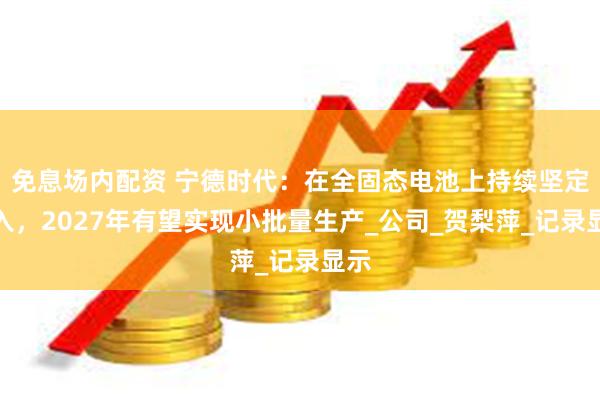免息场内配资 宁德时代：在全固态电池上持续坚定投入，2027年有望实现小批量生产_公司_贺梨萍_记录显示
