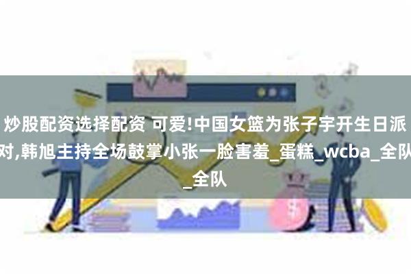 炒股配资选择配资 可爱!中国女篮为张子宇开生日派对,韩旭主持全场鼓掌小张一脸害羞_蛋糕_wcba_全队