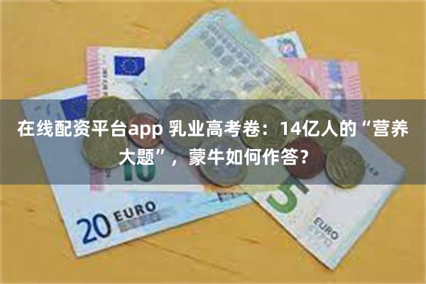 在线配资平台app 乳业高考卷：14亿人的“营养大题”，蒙牛如何作答？