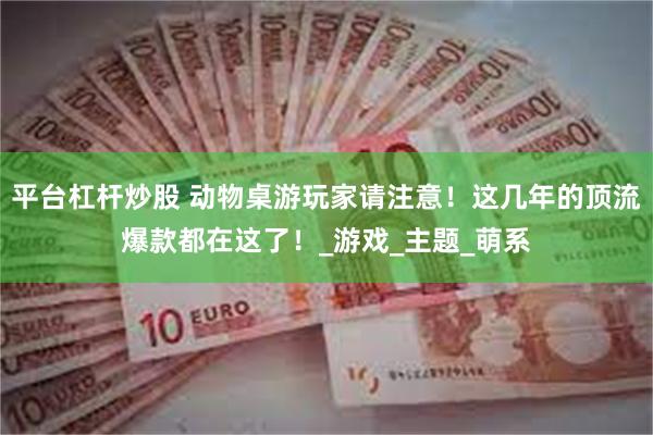 平台杠杆炒股 动物桌游玩家请注意！这几年的顶流爆款都在这了！_游戏_主题_萌系