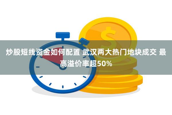 炒股短线资金如何配置 武汉两大热门地块成交 最高溢价率超50%