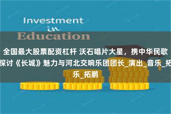 全国最大股票配资杠杆 沃石唱片大星，携中华民歌，探讨《长城》魅力与河北交响乐团团长_演出_音乐_拓鹏