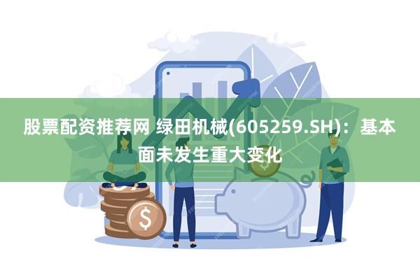 股票配资推荐网 绿田机械(605259.SH)：基本面未发生重大变化