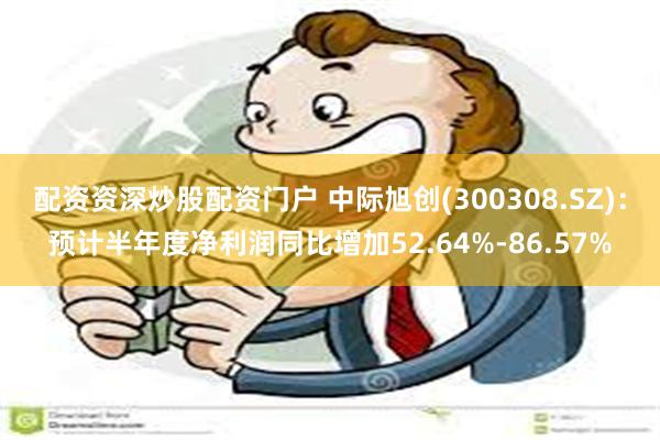 配资资深炒股配资门户 中际旭创(300308.SZ)：预计半年度净利润同比增加52.64%-86.57%