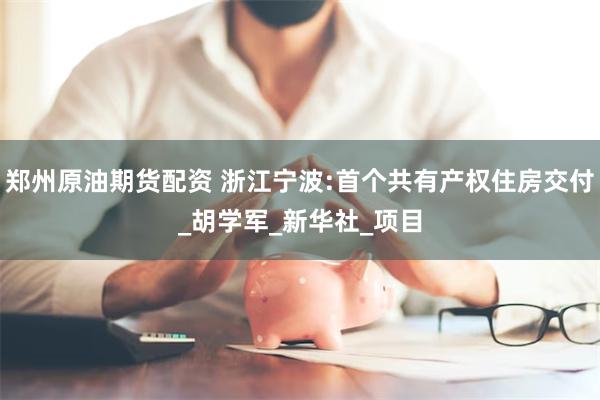 郑州原油期货配资 浙江宁波:首个共有产权住房交付_胡学军_新华社_项目