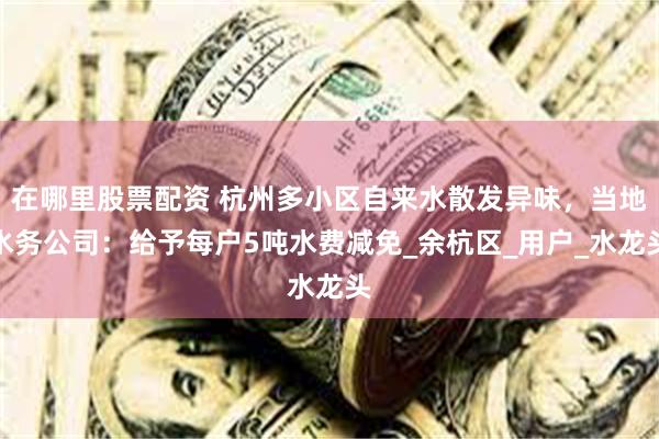 在哪里股票配资 杭州多小区自来水散发异味，当地水务公司：给予每户5吨水费减免_余杭区_用户_水龙头