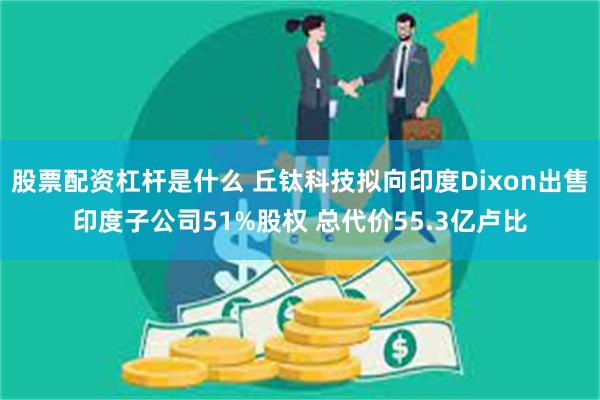 股票配资杠杆是什么 丘钛科技拟向印度Dixon出售印度子公司51%股权 总代价55.3亿卢比