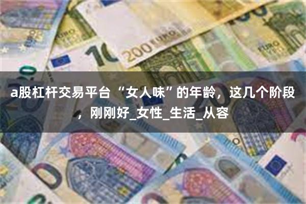 a股杠杆交易平台 “女人味”的年龄，这几个阶段，刚刚好_女性_生活_从容