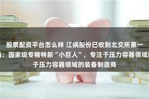 股票配资平台怎么样 江锅股份已收到北交所第一轮审核问询函：国家级专精特新“小巨人”，专注于压力容器领域的装备制造商