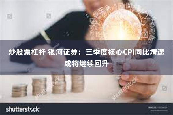 炒股票杠杆 银河证券：三季度核心CPI同比增速或将继续回升