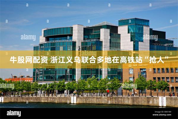 牛股网配资 浙江义乌联合多地在高铁站“抢人”