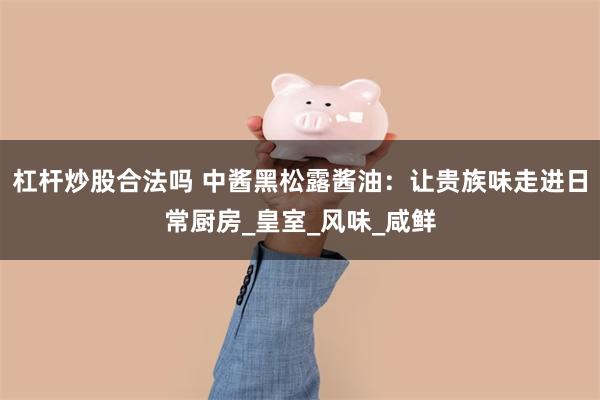 杠杆炒股合法吗 中酱黑松露酱油：让贵族味走进日常厨房_皇室_风味_咸鲜