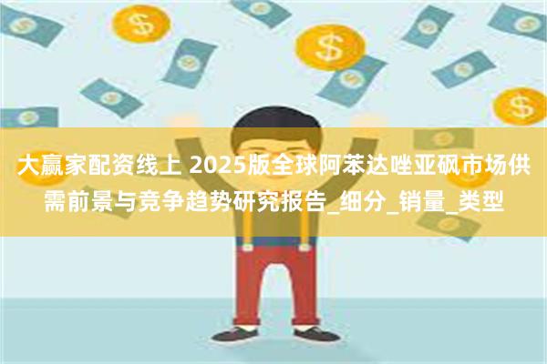 大赢家配资线上 2025版全球阿苯达唑亚砜市场供需前景与竞争趋势研究报告_细分_销量_类型