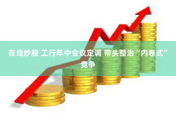 在线炒股 工行年中会议定调 带头整治“内卷式”竞争
