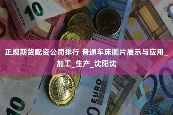 正规期货配资公司排行 普通车床图片展示与应用_加工_生产_沈阳沈