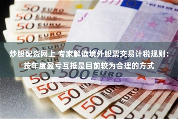 炒股配资网上 专家解读境外股票交易计税规则：按年度盈亏互抵是目前较为合理的方式
