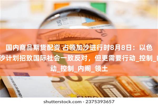 国内商品期货配资 占领加沙进行时8月8日：以色列占领加沙计划招致国际社会一致反对，但更需要行动_控制_内阁_领土