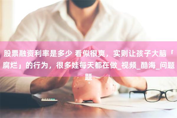 股票融资利率是多少 看似很爽，实则让孩子大脑「腐烂」的行为，很多娃每天都在做_视频_酷海_问题
