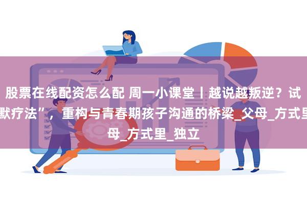 股票在线配资怎么配 周一小课堂丨越说越叛逆？试试“沉默疗法”，重构与青春期孩子沟通的桥梁_父母_方式里_独立