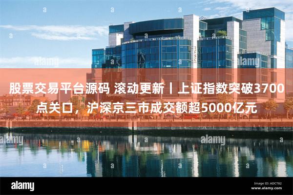 股票交易平台源码 滚动更新丨上证指数突破3700点关口，沪深京三市成交额超5000亿元
