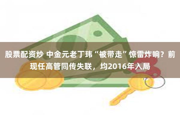 股票配资炒 中金元老丁玮“被带走”惊雷炸响？前现任高管同传失联，均2016年入局