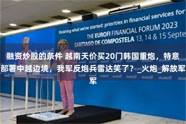 融资炒股的条件 越南天价买20门韩国重炮，特意部署中越边境，我军反炮兵雷达笑了？_火炮_解放军