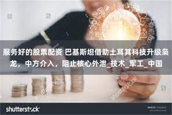 服务好的股票配资 巴基斯坦借助土耳其科技升级枭龙，中方介入，阻止核心外泄_技术_军工_中国