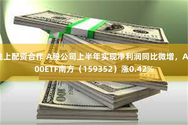 线上配资合作 A股公司上半年实现净利润同比微增，A500ETF南方（159352）涨0.42%