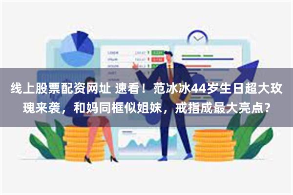 线上股票配资网址 速看！范冰冰44岁生日超大玫瑰来袭，和妈同框似姐妹，戒指成最大亮点？