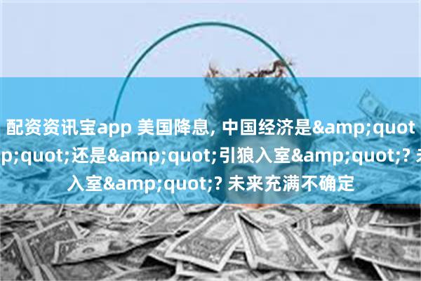 配资资讯宝app 美国降息, 中国经济是"乘势而上"还是"引狼入室"? 未来充满不确定
