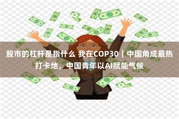 股市的杠杆是指什么 我在COP30|中国角成最热打卡地,中国青年以AI赋能气候